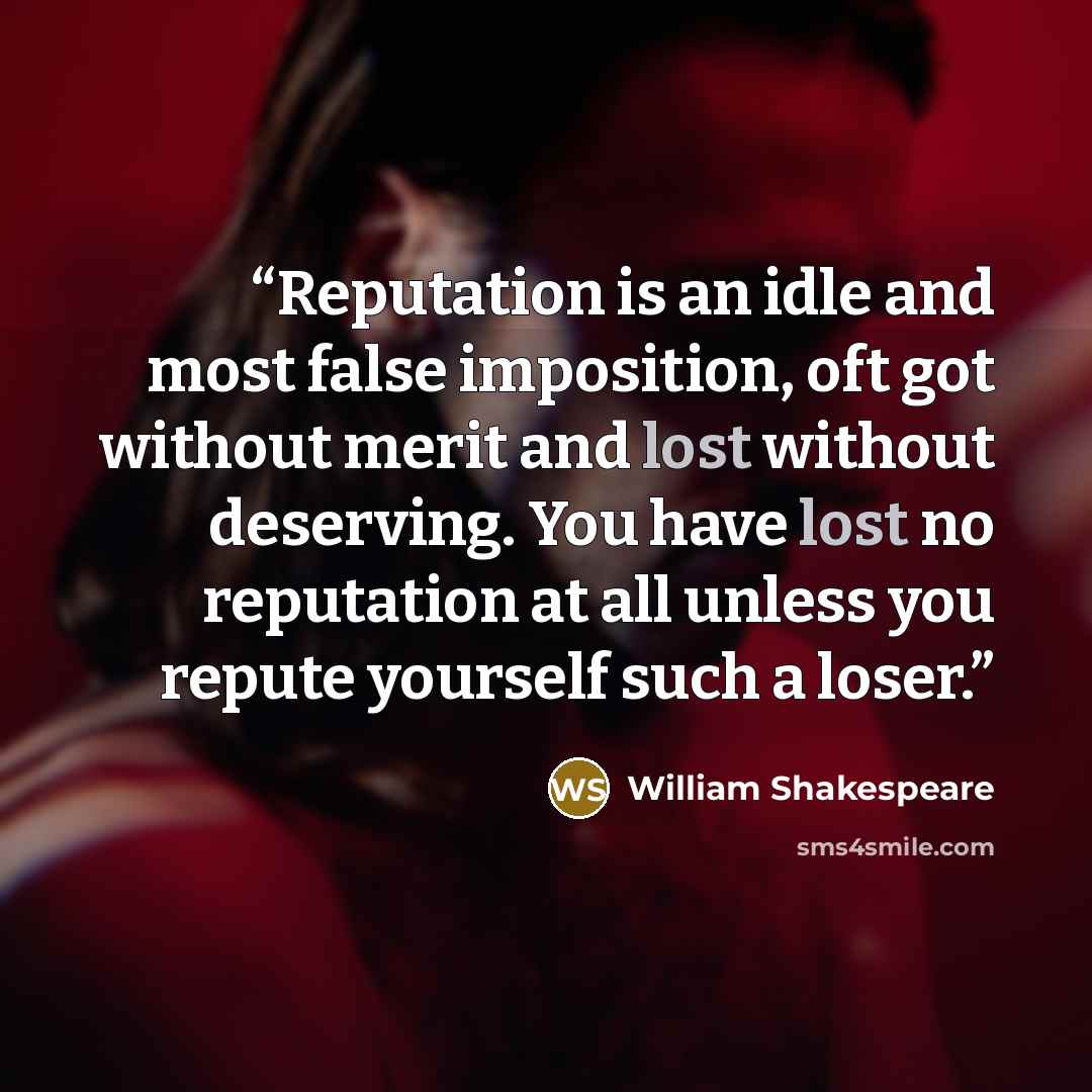 “Reputation is an idle and most false imposition, oft got without merit and lost without deserving. You have lost no reputation at all unless you repute yourself such a loser.” quote by William Shakespeare