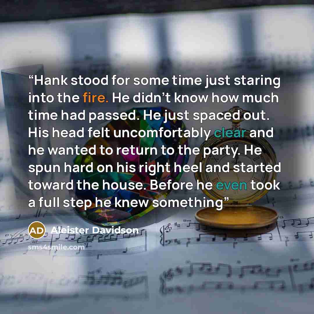 “Hank stood for some time just staring into the fire. He didn’t know how much time had passed. He just spaced out. His head felt uncomfortably clear and he wanted to return to the party. He spun hard on his right heel and started toward the house. Before he even took a full step he knew something” quote by Aleister Davidson