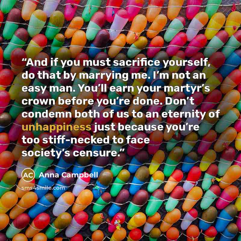 “And if you must sacrifice yourself, do that by marrying me. I’m not an easy man. You’ll earn your martyr’s crown before you’re done. Don’t condemn both of us to an eternity of unhappiness just because you’re too stiff-necked to face society’s censure.” quote by Anna Campbell