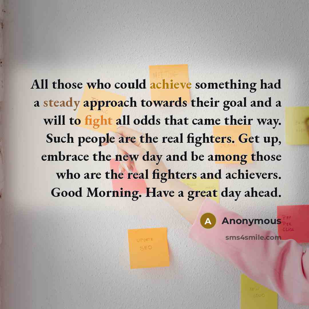“All those who could achieve something had a steady approach towards their goal and a will to fight all odds that came their way. Such people are the real fighters. Get up, embrace the new day and be among those who are the real fighters and achievers. Good Morning. Have a great day ahead.” quote by Anonymous