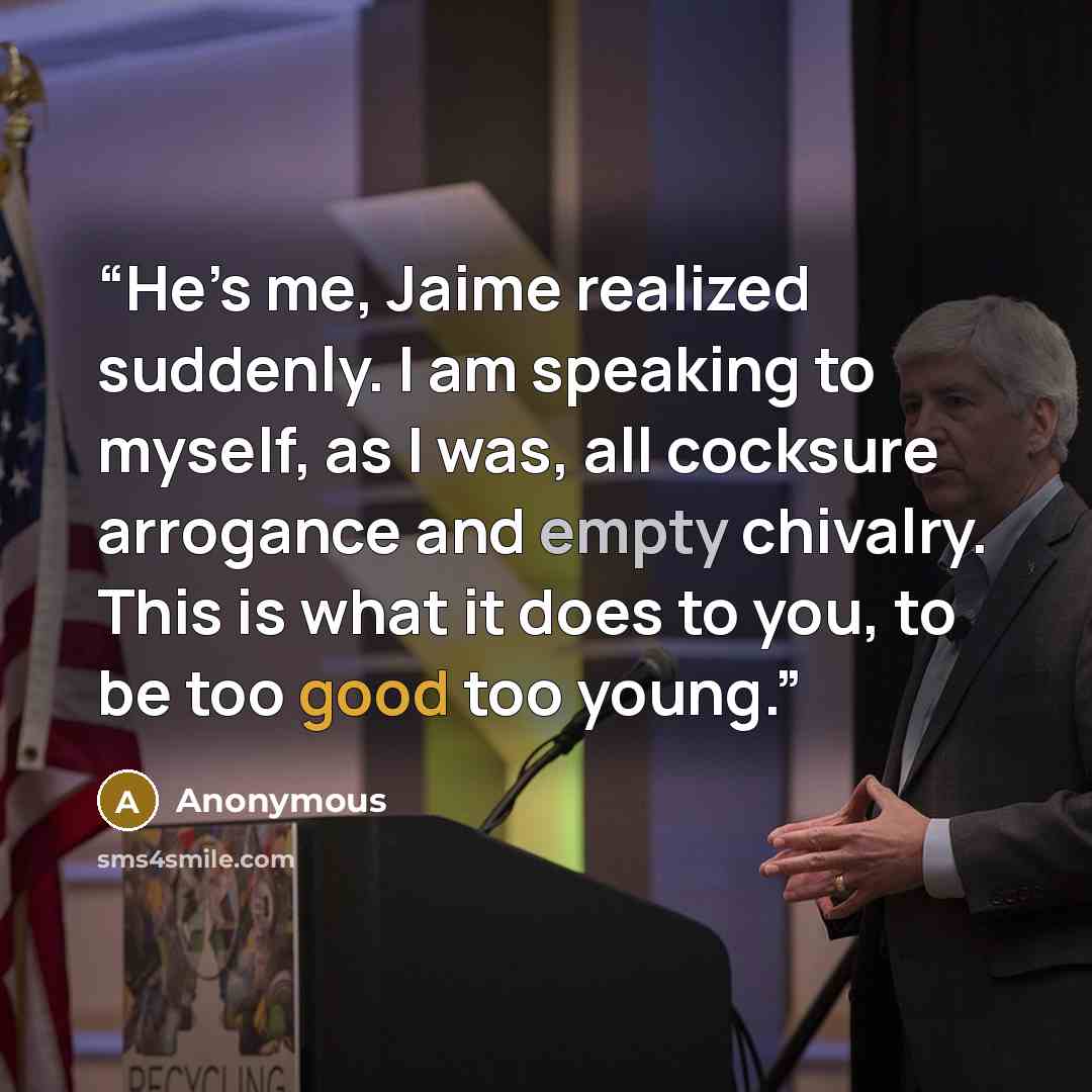 “He’s me, Jaime realized suddenly. I am speaking to myself, as I was, all cocksure arrogance and empty chivalry. This is what it does to you, to be too good too young.” quote by Anonymous