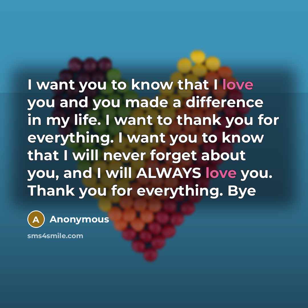 “I want you to know that I love you and you made a difference in my life. I want to thank you for everything. I want you to know that I will never forget about you, and I will ALWAYS love you. Thank you for everything. Bye” quote by Anonymous