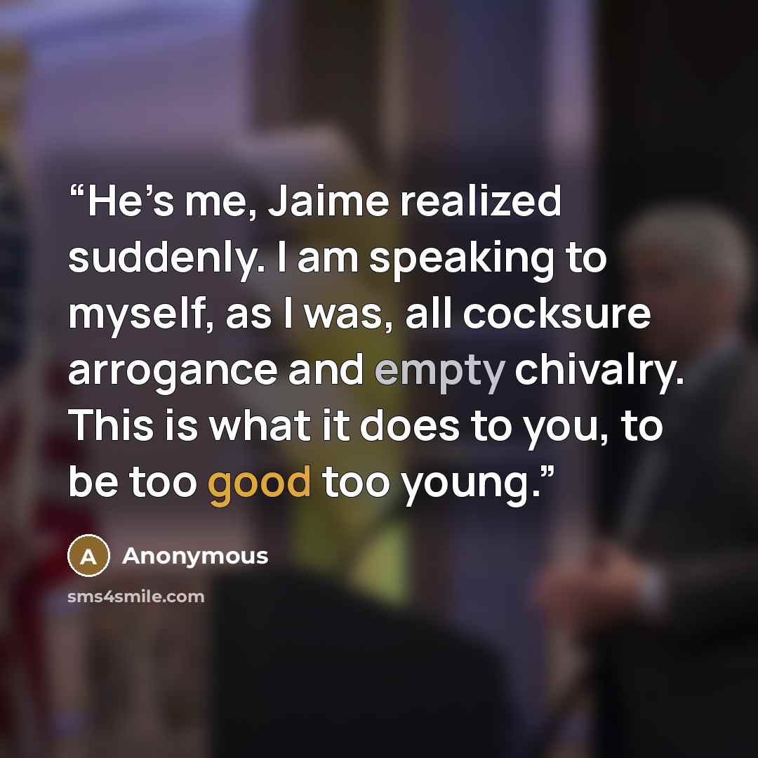 “He’s me, Jaime realized suddenly. I am speaking to myself, as I was, all cocksure arrogance and empty chivalry. This is what it does to you, to be too good too young.” quote by Anonymous