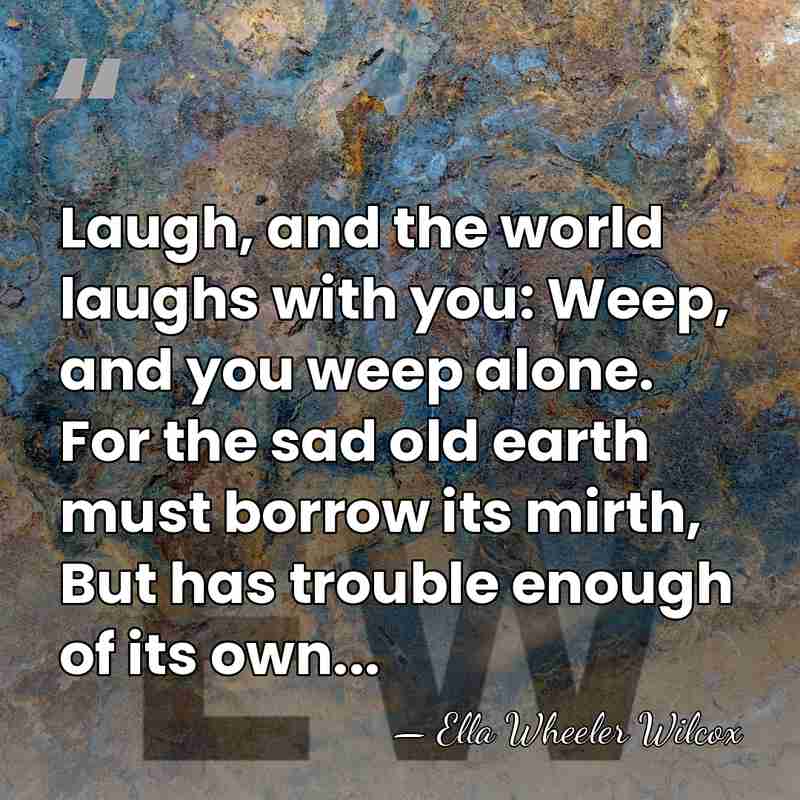Laugh, and the world laughs with you: Weep, and you weep alone.&hellip; - Ella Wheeler Wilcox