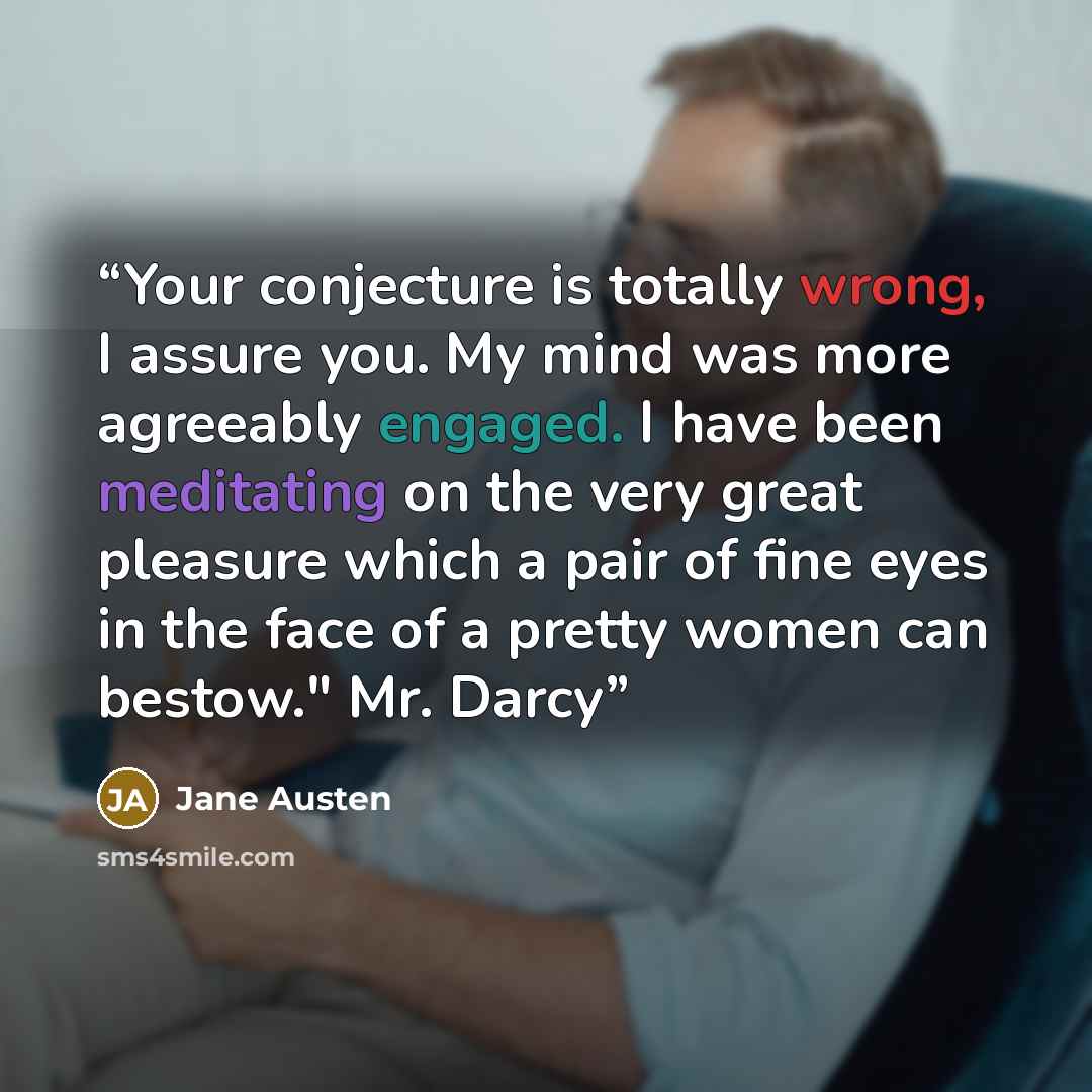 “Your conjecture is totally wrong, I assure you. My mind was more agreeably engaged. I have been meditating on the very great pleasure which a pair of fine eyes in the face of a pretty women can bestow." Mr. Darcy” quote by Jane Austen