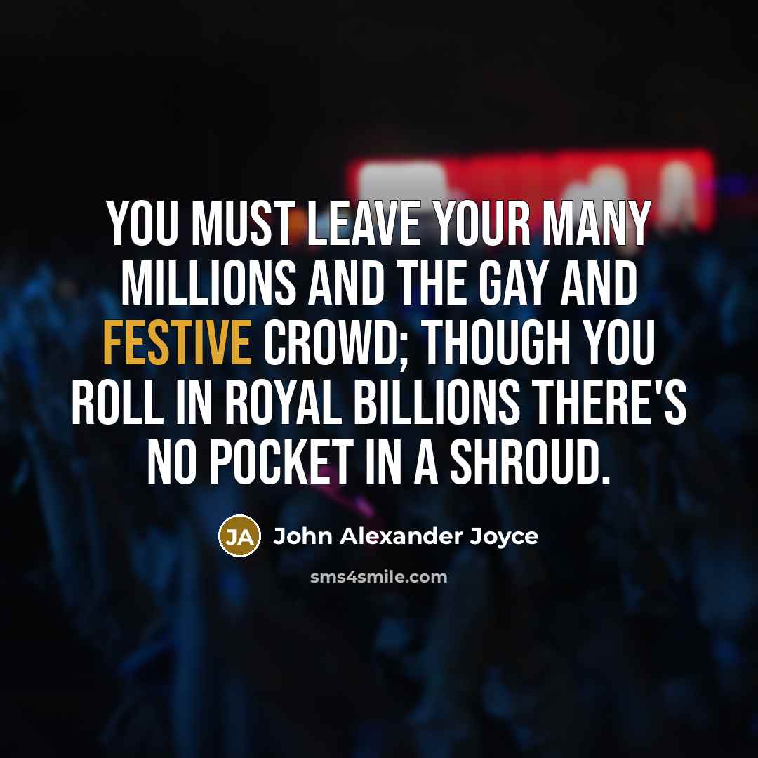 “You must leave your many millions and the gay and festive crowd; Though you roll in royal billions there's no pocket in a shroud.” quote by John Alexander Joyce