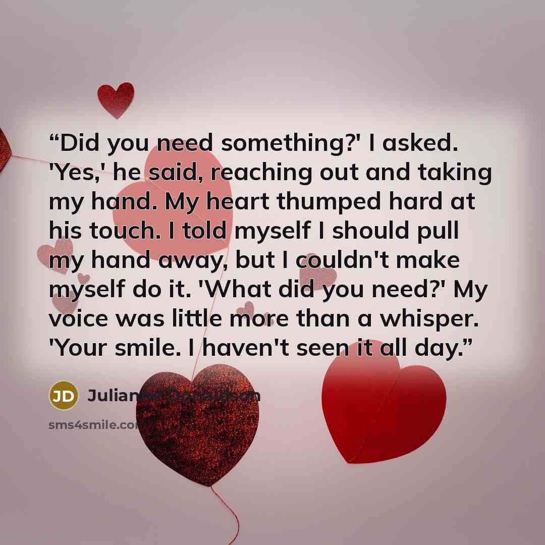 “Did you need something?' I asked. 'Yes,' he said, reaching out and taking my hand. My heart thumped hard at his touch. I told myself I should pull my hand away, but I couldn't make myself do it. 'What did you need?' My voice was little more than a whisper. 'Your smile. I haven't seen it all day.” quote by Julianne Donaldson
