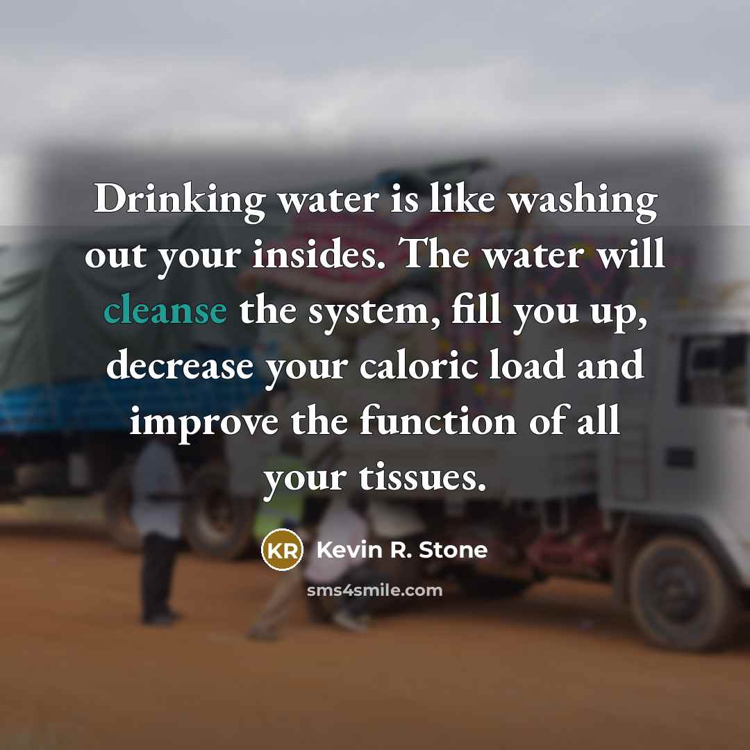 “Drinking water is like washing out your insides. The water will cleanse the system, fill you up, decrease your caloric load and improve the function of all your tissues.” quote by Kevin R. Stone