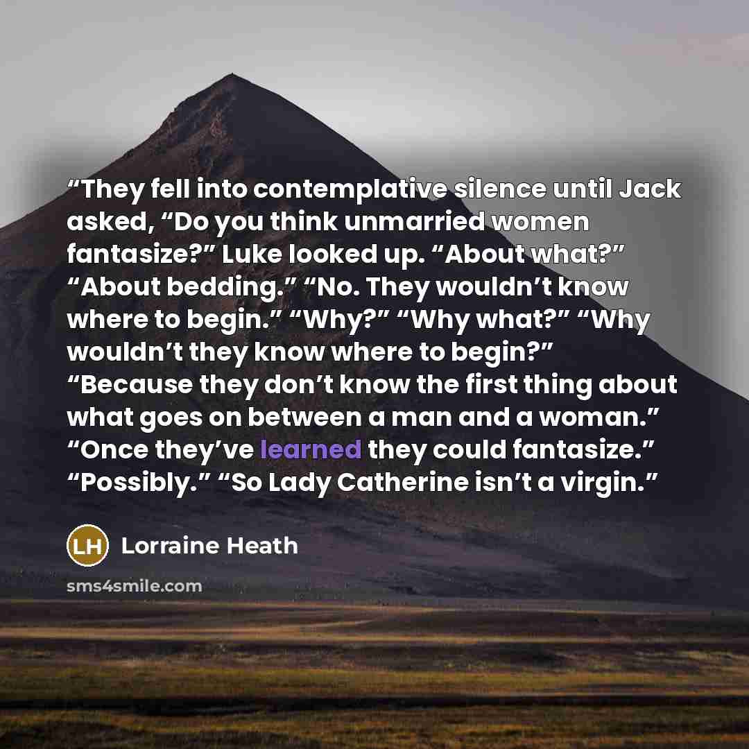 “They fell into con­tem­pla­tive si­lence until Jack asked, “Do you think un­mar­ried women fan­ta­size?” Luke looked up. “About what?” “About bed­ding.” “No. They wouldn’t know where to begin.” “Why?” “Why what?” “Why wouldn’t they know where to begin?” “Be­cause they don’t know the first thing…” quote by Lorraine Heath