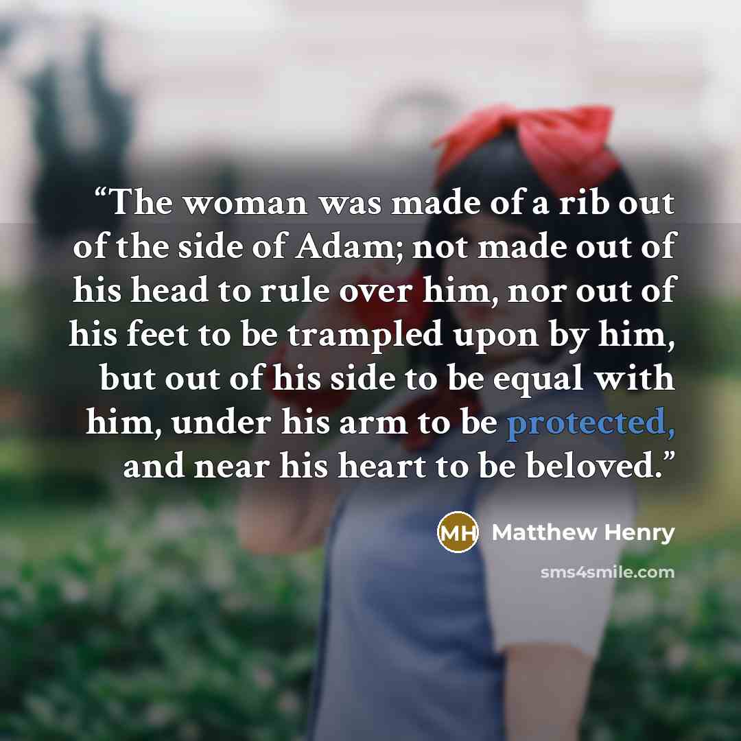 “The woman was made of a rib out of the side of Adam; not made out of his head to rule over him, nor out of his feet to be trampled upon by him, but out of his side to be equal with him, under his arm to be protected, and near his heart to be beloved.” quote by Matthew Henry