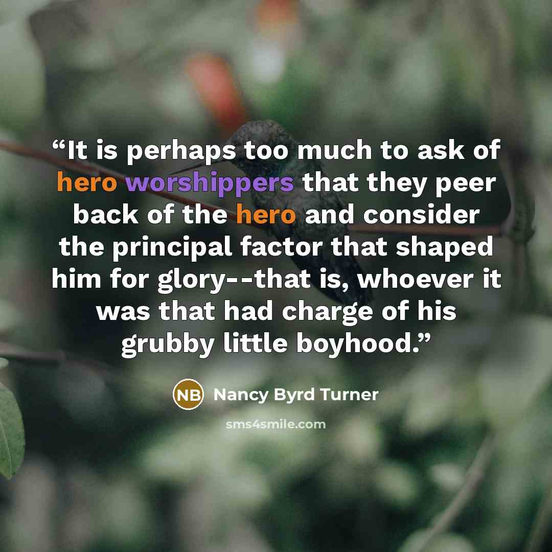 “It is perhaps too much to ask of hero worshippers that they peer back of the hero and consider the principal factor that shaped him for glory--that is, whoever it was that had charge of his grubby little boyhood.” quote by Nancy Byrd Turner