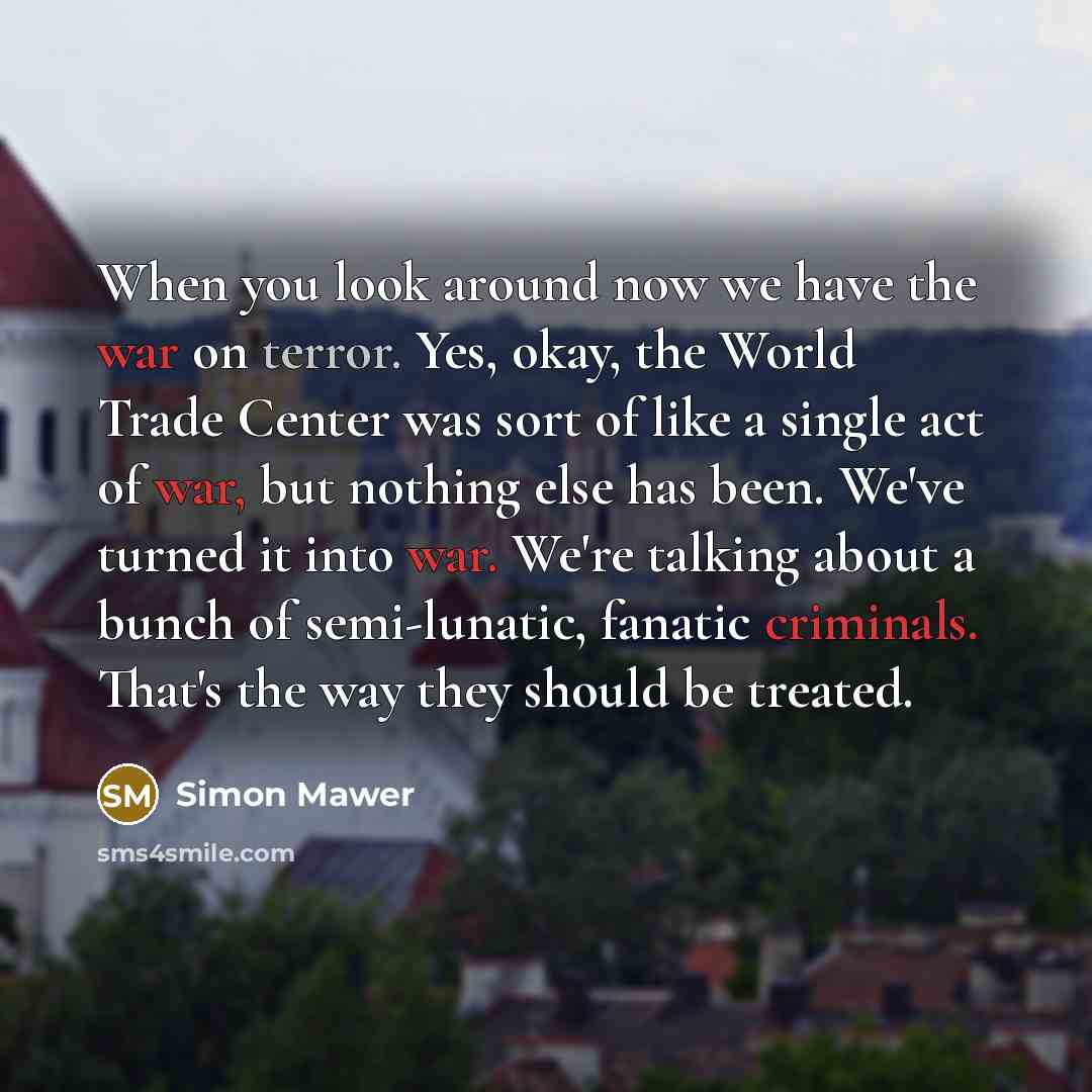 “When you look around now we have the war on terror. Yes, okay, the World Trade Center was sort of like a single act of war, but nothing else has been. We've turned it into war. We're talking about a bunch of semi-lunatic, fanatic criminals. That's the way they should be treated.” quote by Simon Mawer