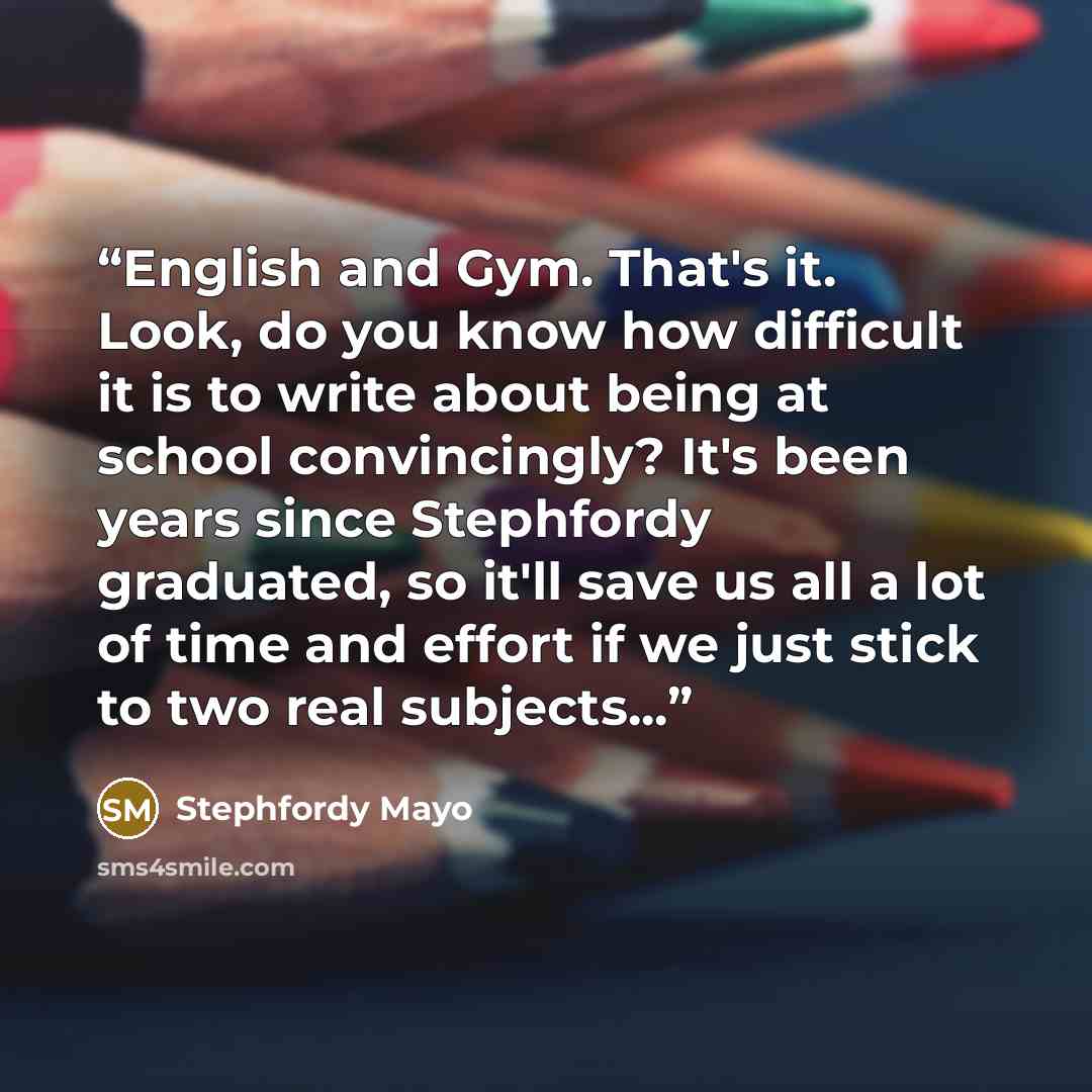 “English and Gym. That's it. Look, do you know how difficult it is to write about being at school convincingly? It's been years since Stephfordy graduated, so it'll save us all a lot of time and effort if we just stick to two real subjects...” quote by Stephfordy Mayo