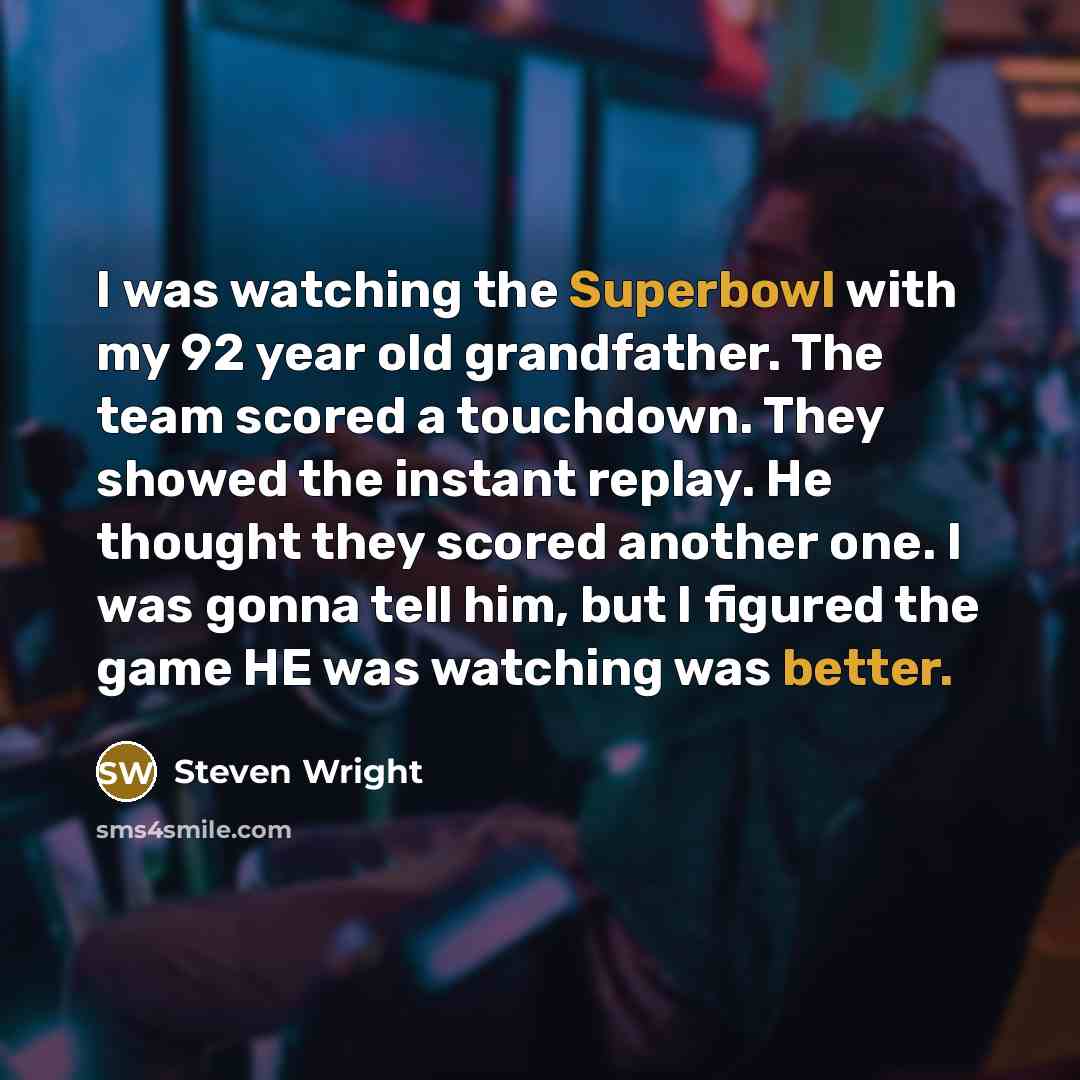 “I was watching the Superbowl with my 92 year old grandfather. The team scored a touchdown. They showed the instant replay. He thought they scored another one. I was gonna tell him, but I figured the game HE was watching was better.” quote by Steven Wright