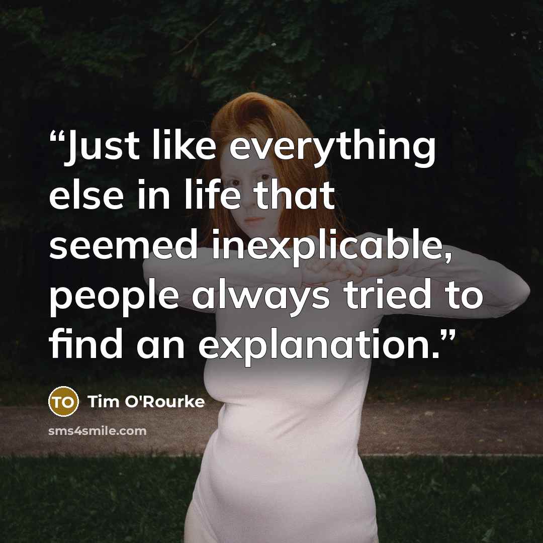 “Just like everything else in life that seemed inexplicable, people always tried to find an explanation.” quote by Tim O'Rourke