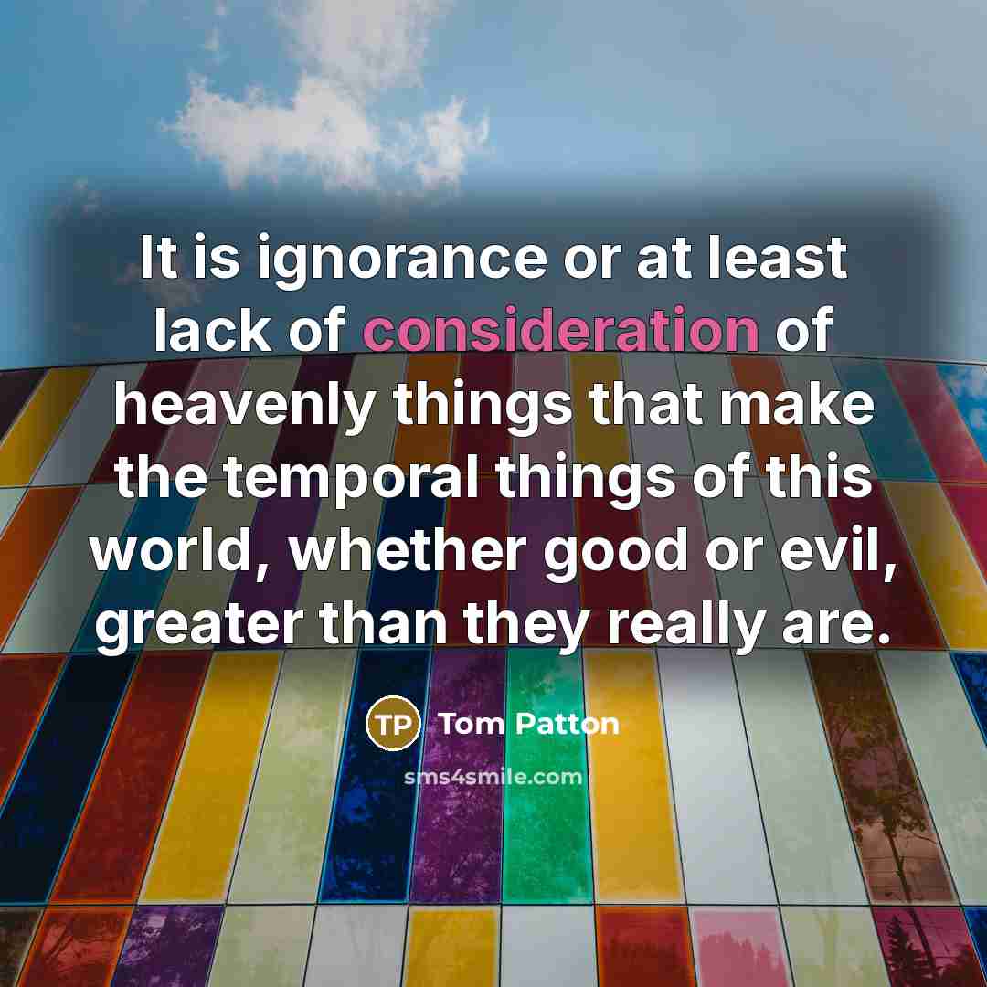 “It is ignorance or at least lack of consideration of heavenly things that make the temporal things of this world, whether good or evil, greater than they really are.” quote by Tom Patton