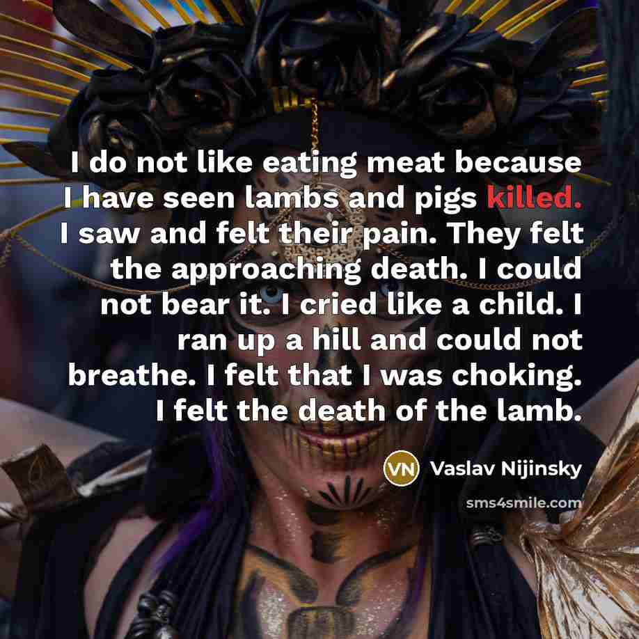“I do not like eating meat because I have seen lambs and pigs killed. I saw and felt their pain. They felt the approaching death. I could not bear it. I cried like a child. I ran up a hill and could not breathe. I felt that I was choking. I felt the death of the lamb.” quote by Vaslav Nijinsky