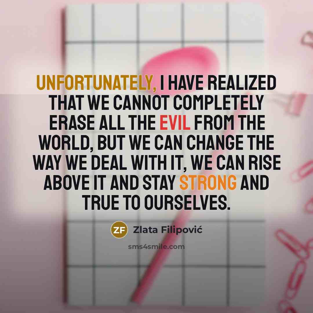 “Unfortunately, I have realized that we cannot completely erase all the evil from the world, but we can change the way we deal with it, we can rise above it and stay strong and true to ourselves.” quote by Zlata Filipović