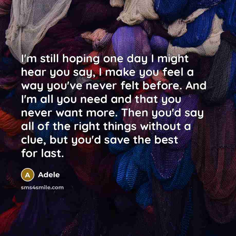 “I'm still hoping one day I might hear you say, I make you feel a way you've never felt before. And I'm all you need and that you never want more. Then you'd say all of the right things without a clue, but you'd save the best for last.” quote by Adele