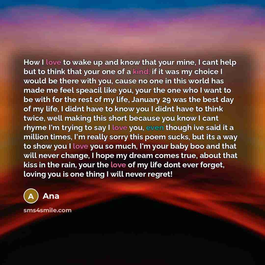 “How I love to wake up and know that your mine, I cant help but to think that your one of a kind, if it was my choice I would be there with you, cause no one in this world has made me feel speacil like you, your the one who I want to be with for the rest of my life, January 29 was the best day of…” quote by Ana