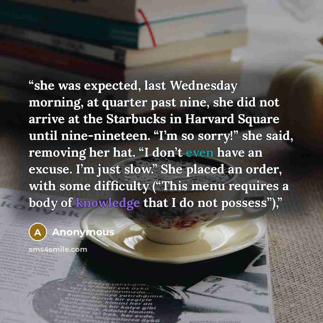 “she was expected, last Wednesday morning, at quarter past nine, she did not arrive at the Starbucks in Harvard Square until nine-nineteen. “I’m so sorry!” she said, removing her hat. “I don’t even have an excuse. I’m just slow.” She placed an order, with some difficulty (“This menu requires a body…” quote by Anonymous