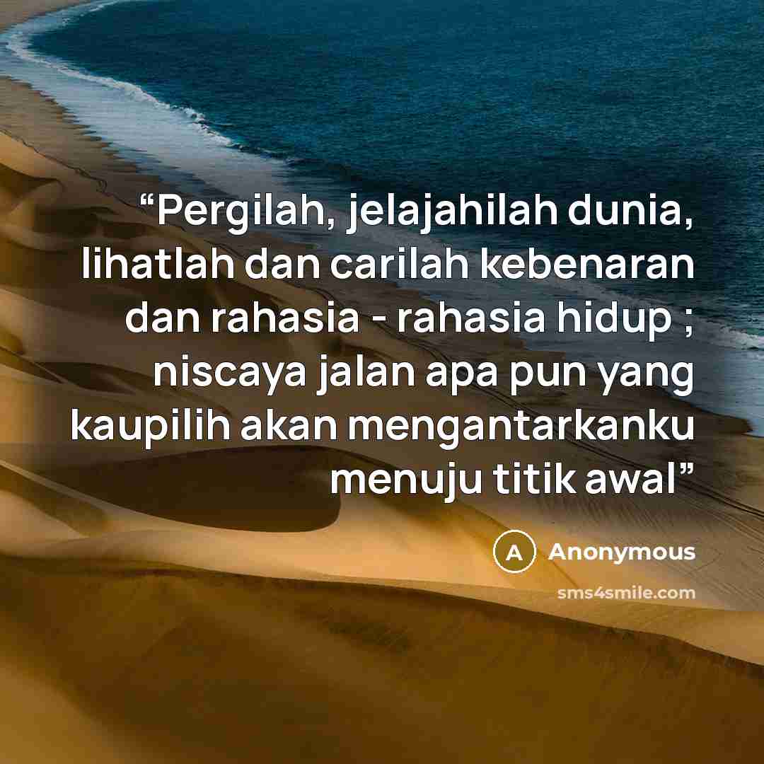 “Pergilah, jelajahilah dunia, lihatlah dan carilah kebenaran dan rahasia - rahasia hidup ; niscaya jalan apa pun yang kaupilih akan mengantarkanku menuju titik awal” quote by Anonymous