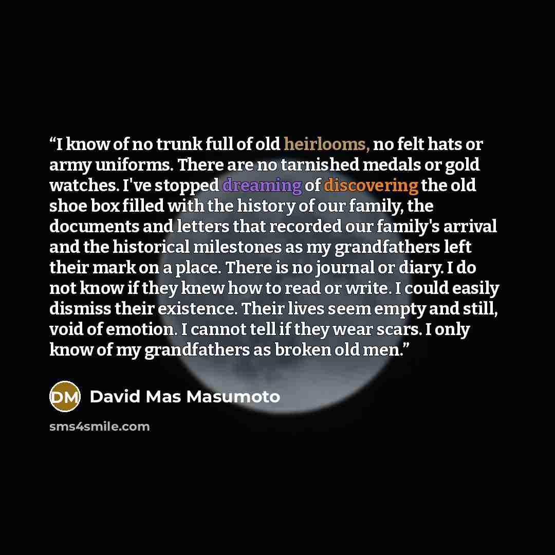 “I know of no trunk full of old heirlooms, no felt hats or army uniforms. There are no tarnished medals or gold watches. I've stopped dreaming of discovering the old shoe box filled with the history of our family, the documents and letters that recorded our family's arrival and the historical…” quote by David Mas Masumoto