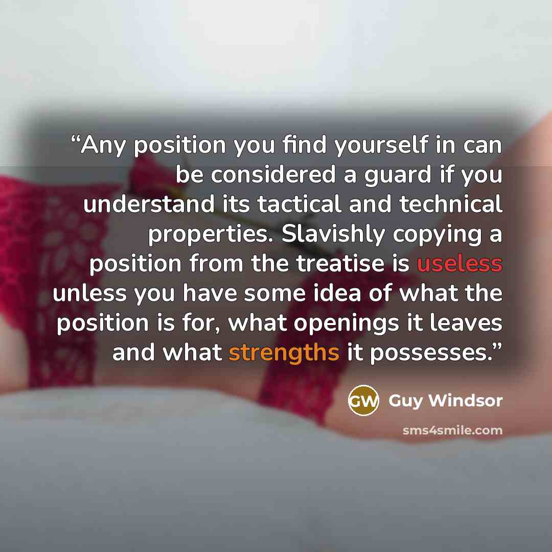 “Any position you find yourself in can be considered a guard if you understand its tactical and technical properties. Slavishly copying a position from the treatise is useless unless you have some idea of what the position is for, what openings it leaves and what strengths it possesses.” quote by Guy Windsor