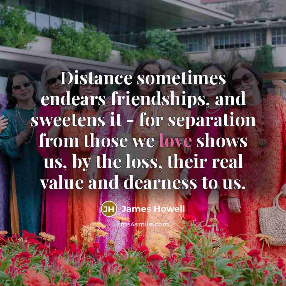 “Distance sometimes endears friendships, and sweetens it - for separation…” quote by James Howell