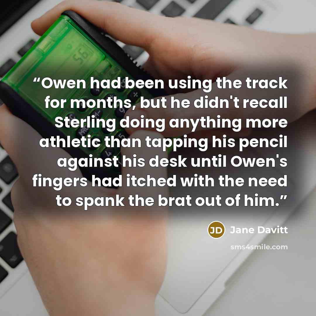 “Owen had been using the track for months, but he didn't recall Sterling doing anything more athletic than tapping his pencil against his desk until Owen's fingers had itched with the need to spank the brat out of him.” quote by Jane Davitt