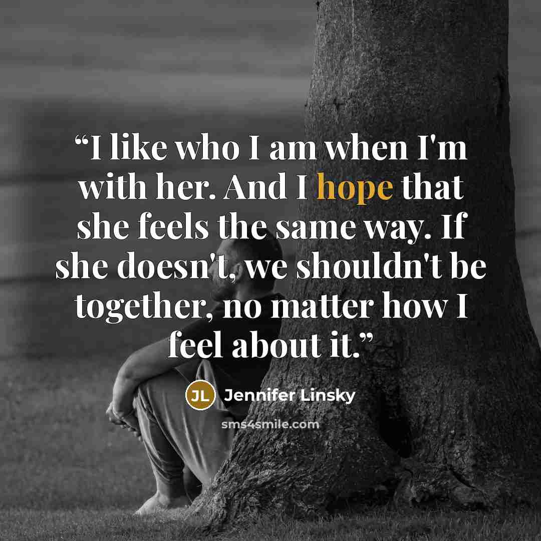 “I like who I am when I'm with her. And I hope that she feels the same way. If she doesn't, we shouldn't be together, no matter how I feel about it.” quote by Jennifer Linsky