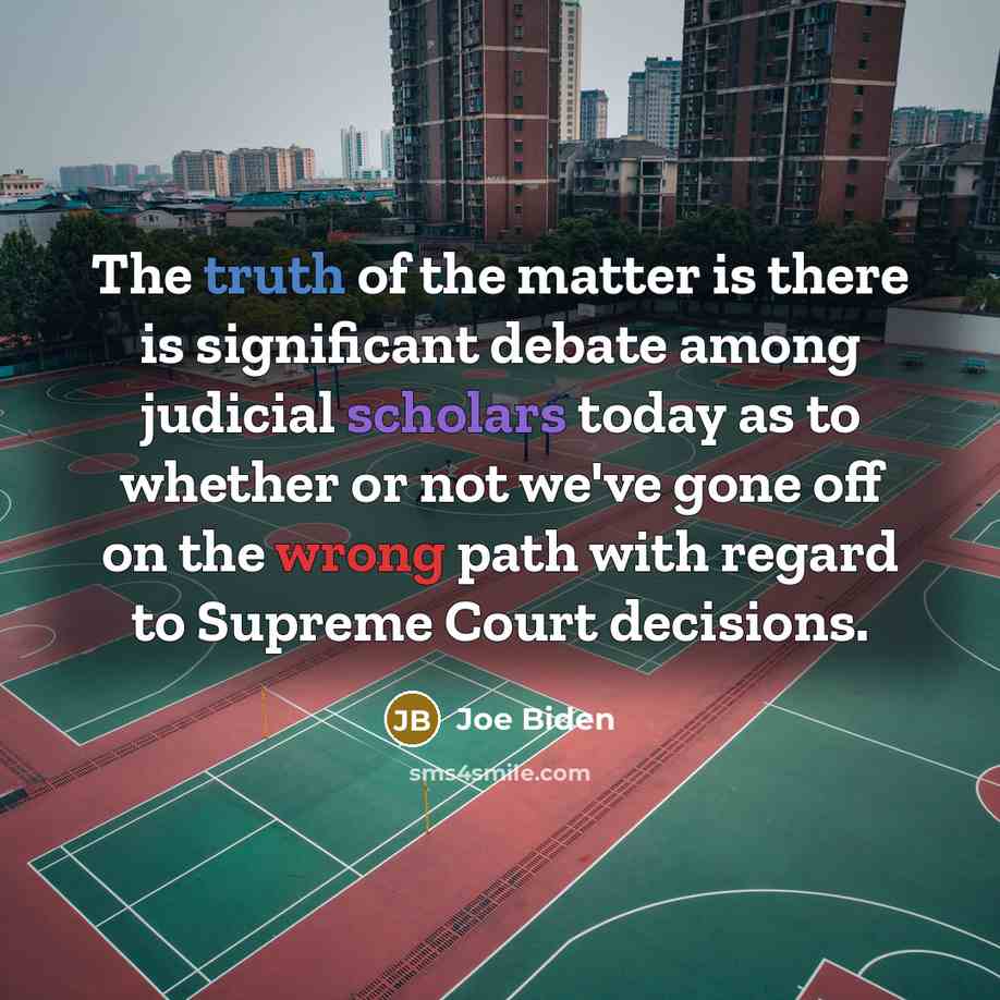 “The truth of the matter is there is significant debate among judicial scholars today as to whether or not we've gone off on the wrong path with regard to Supreme Court decisions.” quote by Joe Biden