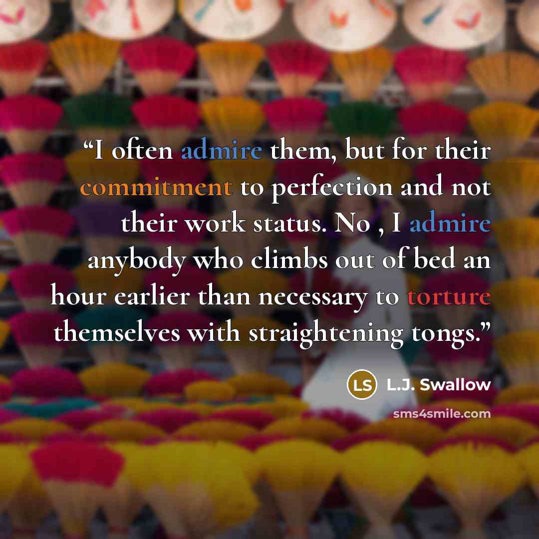 “I often admire them, but for their commitment to perfection and not their work status. No , I admire anybody who climbs out of bed an hour earlier than necessary to torture themselves with straightening tongs.” quote by L.J. Swallow