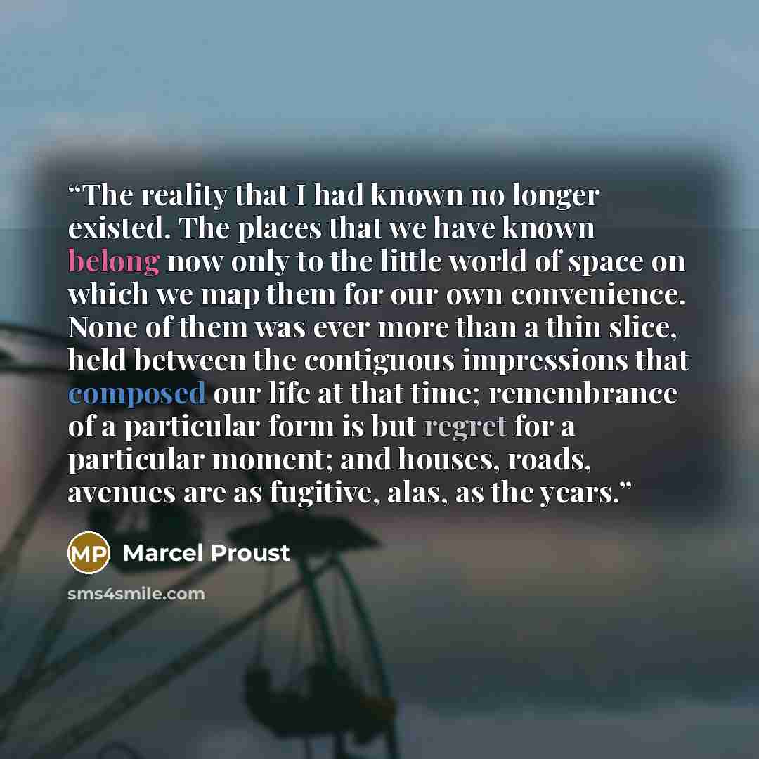 “The reality that I had known no longer existed. The places that we have known belong now only to the little world of space on which we map them for our own convenience. None of them was ever more than a thin slice, held between the contiguous impressions that composed our life at that time…” quote by Marcel Proust