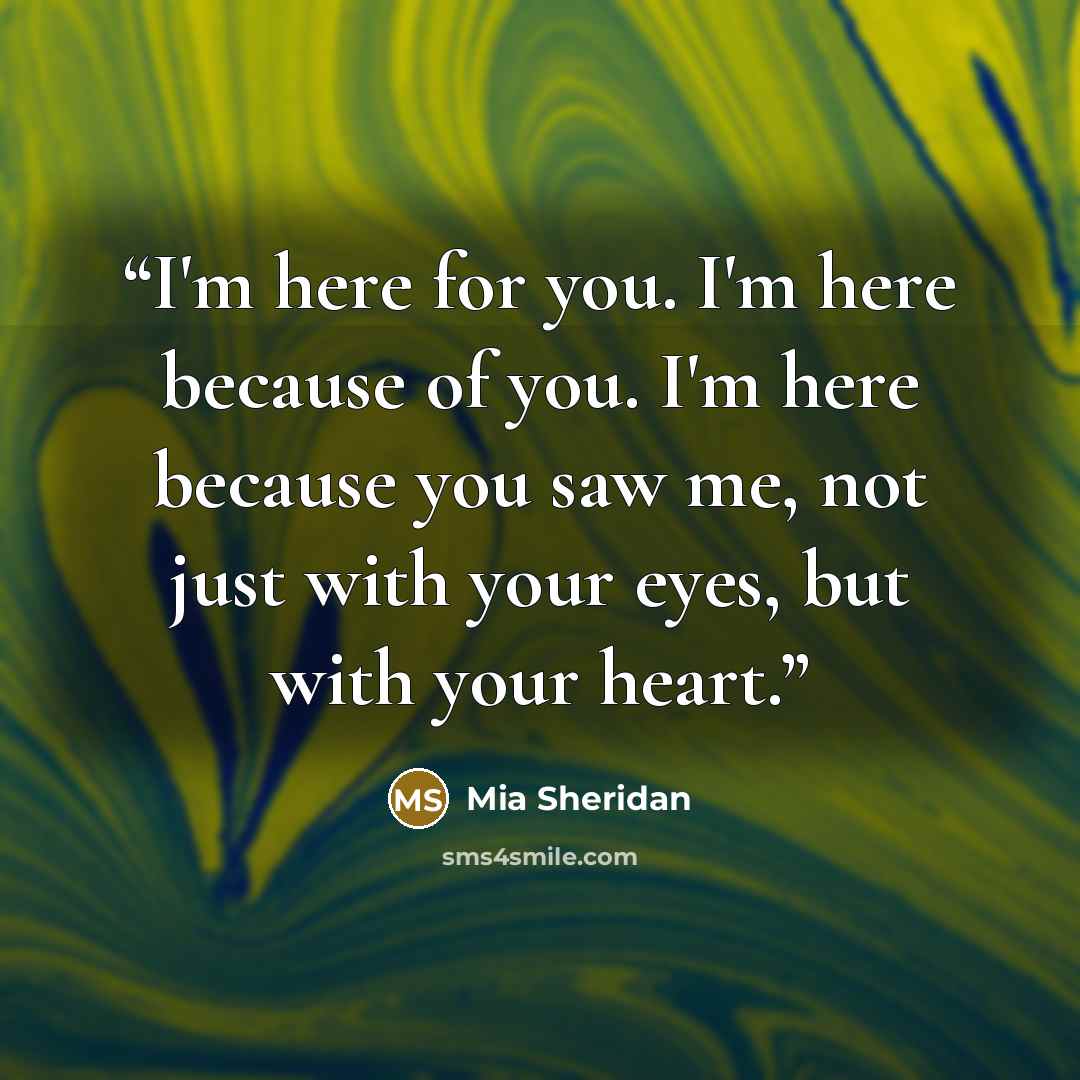 “I'm here for you. I'm here because of you. I'm here because you saw me, not just with your eyes, but with your heart.” quote by Mia Sheridan