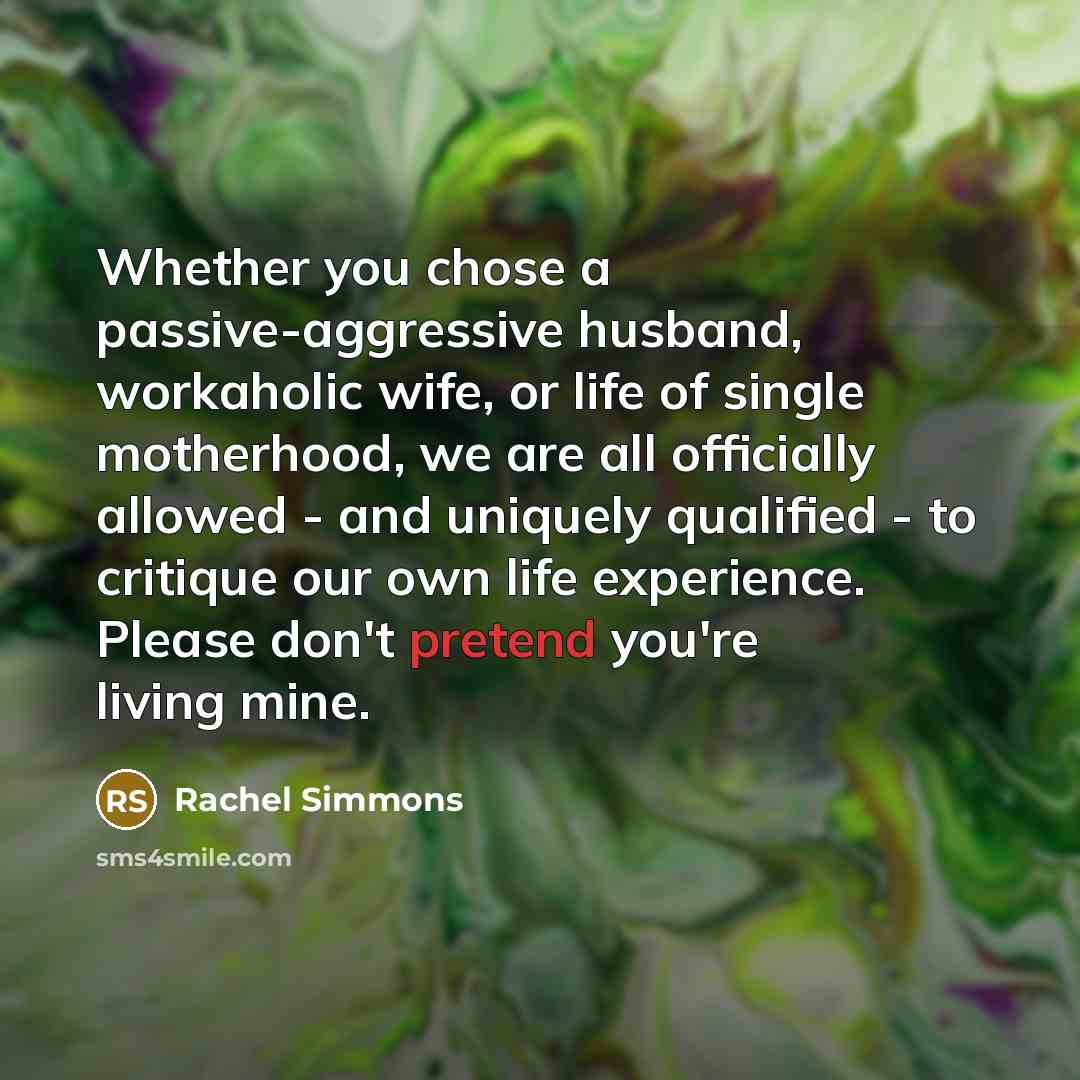 “Whether you chose a passive-aggressive husband, workaholic wife, or life of single motherhood, we are all officially allowed - and uniquely qualified - to critique our own life experience. Please don't pretend you're living mine.” quote by Rachel Simmons