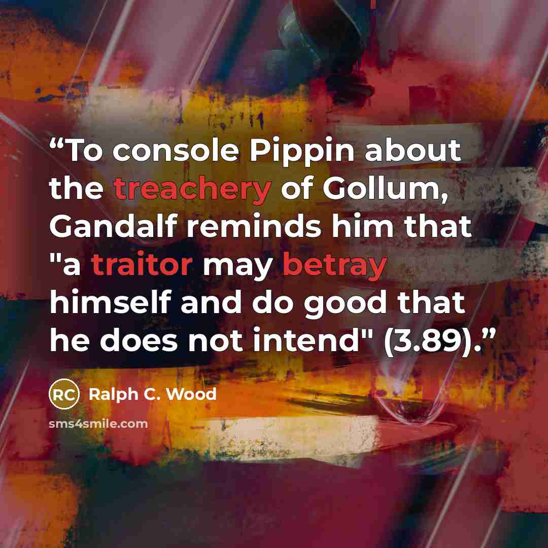 “To console Pippin about the treachery of Gollum, Gandalf reminds him that "a traitor may betray himself and do good that he does not intend" (3.89).” quote by Ralph C. Wood