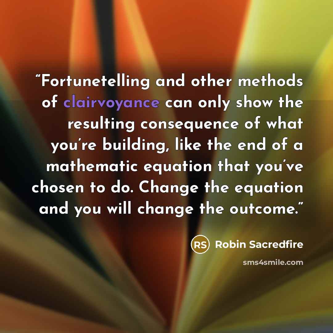 “Fortunetelling and other methods of clairvoyance can only show the resulting consequence of what you’re building, like the end of a mathematic equation that you’ve chosen to do. Change the equation and you will change the outcome.” quote by Robin Sacredfire