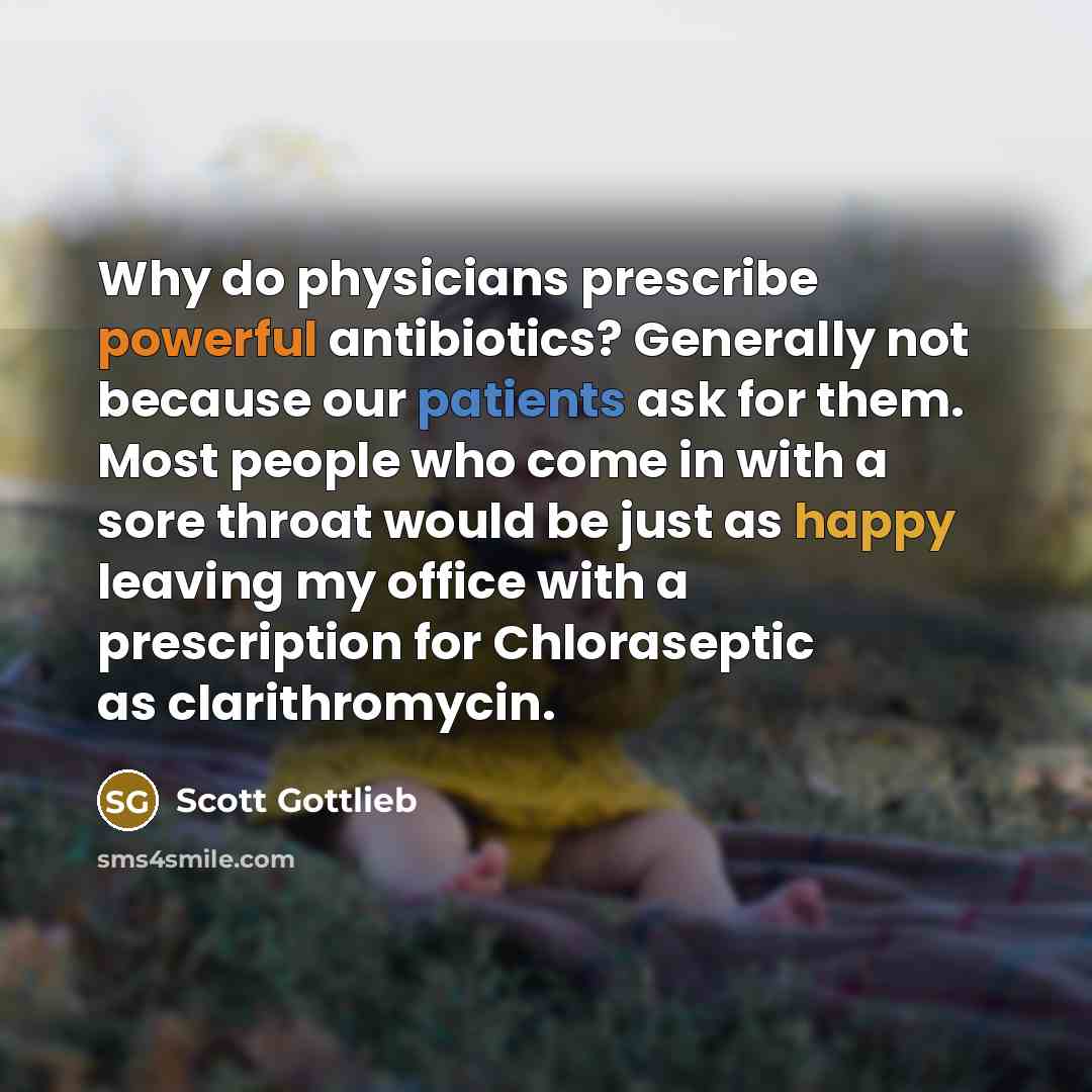 “Why do physicians prescribe powerful antibiotics? Generally not because our patients ask for them. Most people who come in with a sore throat would be just as happy leaving my office with a prescription for Chloraseptic as clarithromycin.” quote by Scott Gottlieb