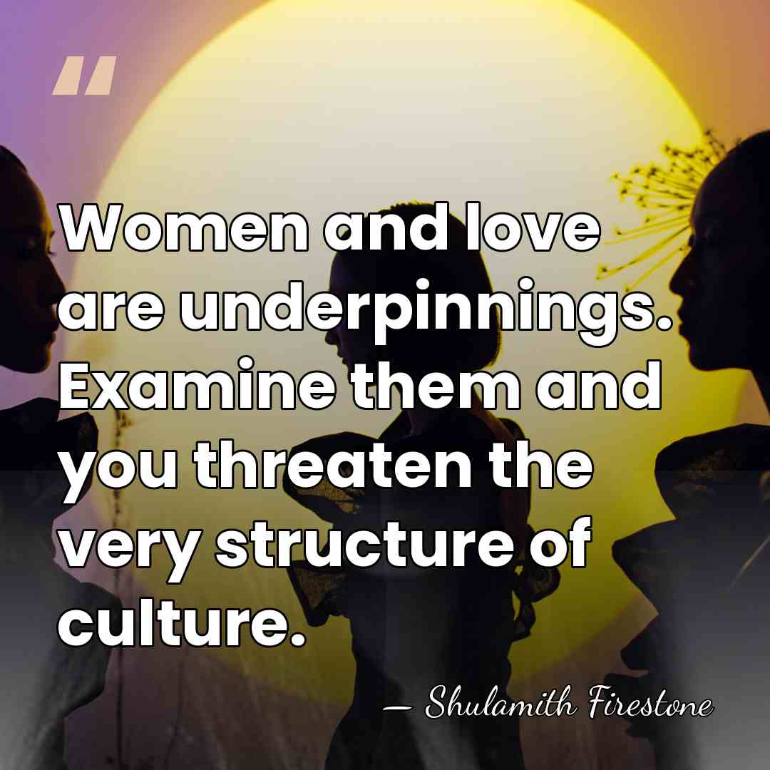 Women and love are underpinnings. Examine them and you threaten the very&hellip; - Shulamith Firestone