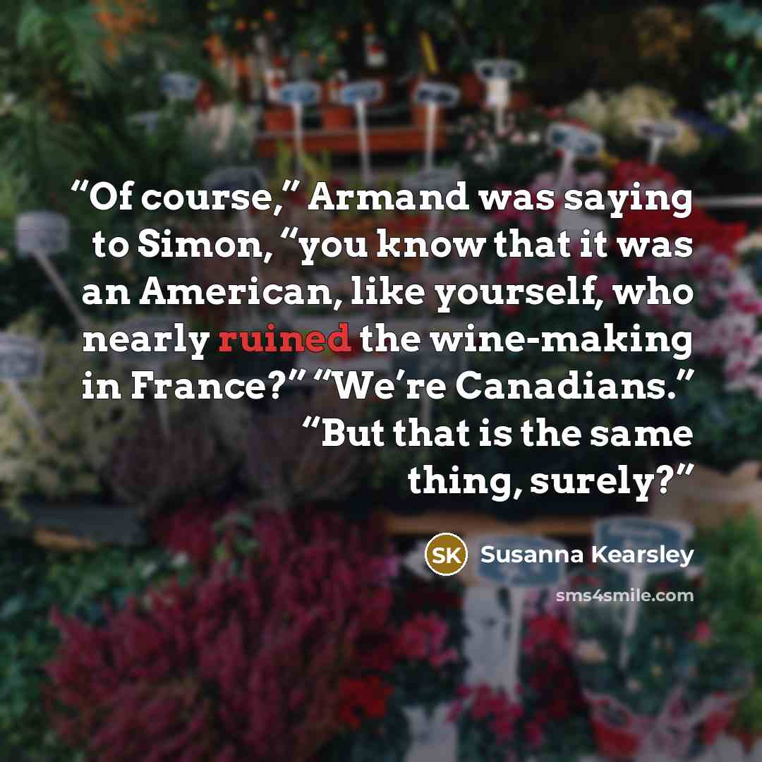 “Of course,” Armand was saying to Simon, “you know that it was an American, like yourself, who nearly ruined the wine-making in France?” “We’re Canadians.” “But that is the same thing, surely?” quote by Susanna Kearsley
