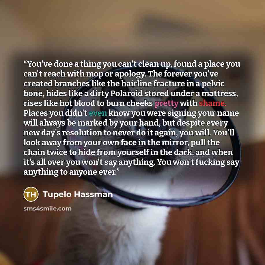 “You've done a thing you can't clean up, found a place you can't reach with mop or apology. The forever you've created branches like the hairline fracture in a pelvic bone, hides like a dirty Polaroid stored under a mattress, rises like hot blood to burn cheeks pretty with shame. Places you didn't…” quote by Tupelo Hassman