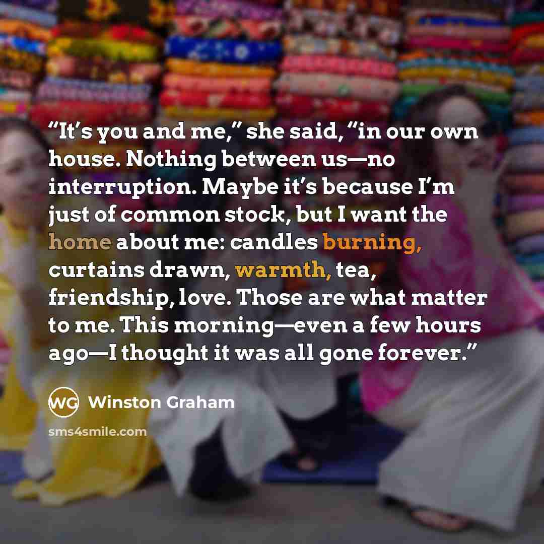 “It’s you and me,” she said, “in our own house. Nothing between us—no interruption. Maybe it’s because I’m just of common stock, but I want the home about me: candles burning, curtains drawn, warmth, tea, friendship, love. Those are what matter to me. This morning—even a few hours ago—I thought it…” quote by Winston Graham