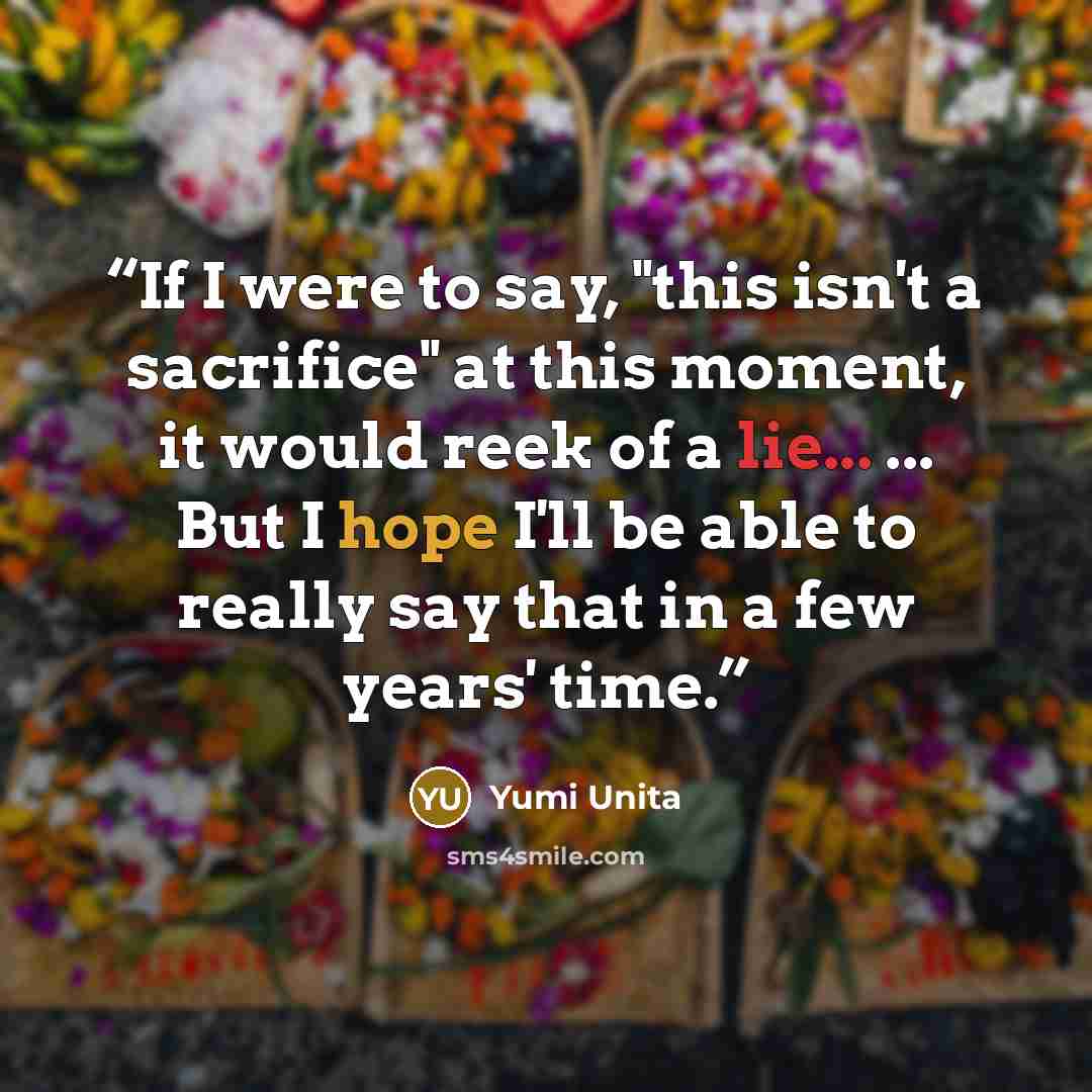 “If I were to say, "this isn't a sacrifice" at this moment, it would reek of a lie... ... But I hope I'll be able to really say that in a few years' time.” quote by Yumi Unita