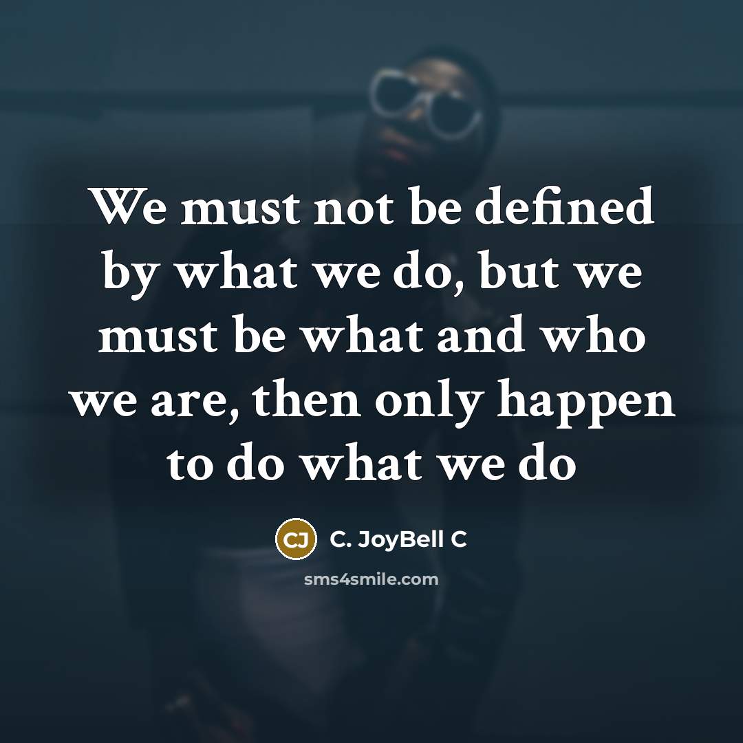 “We must not be defined by what we do, but we must be what and who we are, then only happen to do what we do” quote by C. JoyBell C