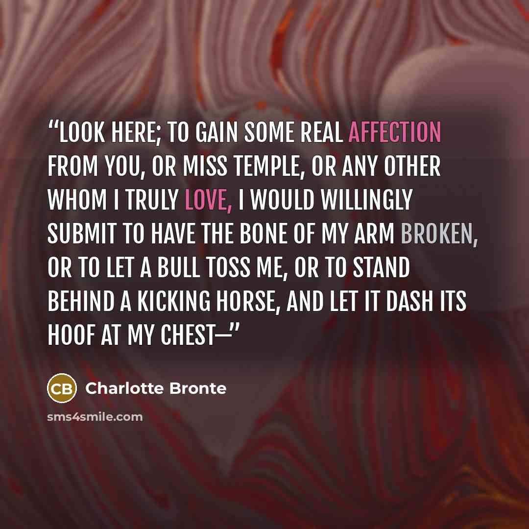 “Look here; to gain some real affection from you, or Miss Temple, or any other whom I truly love, I would willingly submit to have the bone of my arm broken, or to let a bull toss me, or to stand behind a kicking horse, and let it dash its hoof at my chest—” quote by Charlotte Brontë