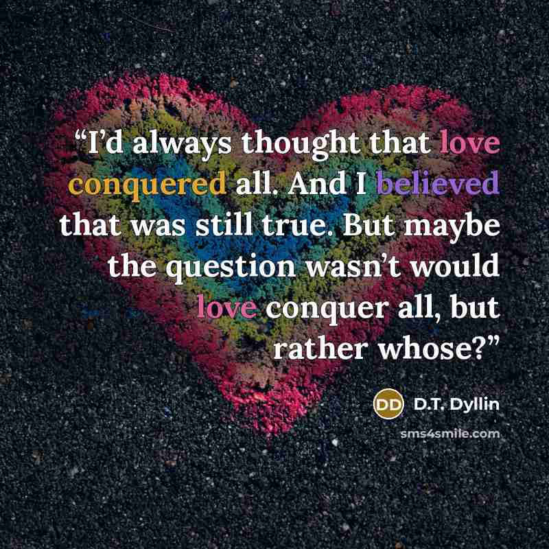 “I’d always thought that love conquered all. And I believed that was still true. But maybe the question wasn’t would love conquer all, but rather whose?” quote by D.T. Dyllin