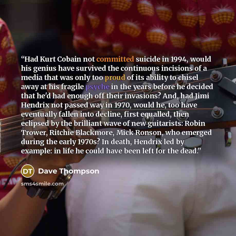 “Had Kurt Cobain not committed suicide in 1994, would his genius have survived the continuous incisions of a media that was only too proud of its ability to chisel away at his fragile psyche in the years before he decided that he'd had enough off their invasions? And, had Jimi Hendrix not passed…” quote by Dave Thompson