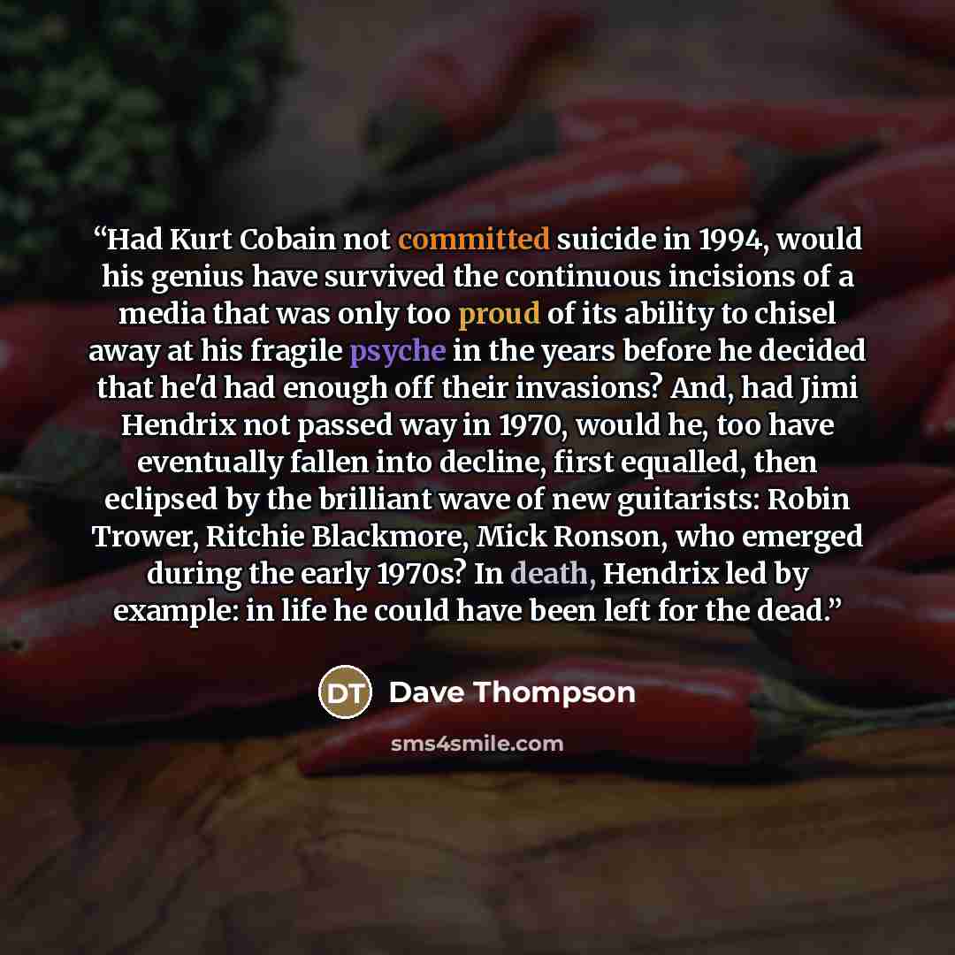 “Had Kurt Cobain not committed suicide in 1994, would his genius have survived the continuous incisions of a media that was only too proud of its ability to chisel away at his fragile psyche in the years before he decided that he'd had enough off their invasions? And, had Jimi Hendrix not passed…” quote by Dave Thompson