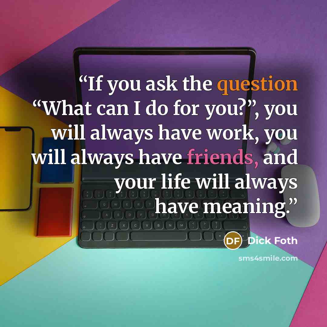 “If you ask the question “What can I do for you?”, you will always have work, you will always have friends, and your life will always have meaning.” quote by Dick Foth